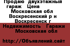 Продаю  двухэтажный  гараж › Цена ­ 130 000 - Московская обл., Воскресенский р-н, Воскресенск г. Недвижимость » Гаражи   . Московская обл.